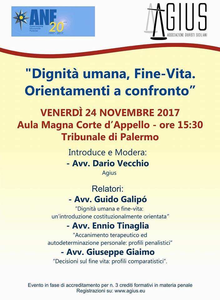 "Dignità umana, Fine-Vita. Orientamenti a confronto". L’evento si terrà venerdì 24 novembre 2017 alle ore 15.30 a Palermo, presso l’Aula Magna della Corte di Appello del Tribunale di Palermo. Al citato evento formativo interverranno illustri relatori che affronteranno i seguenti temi: Avv Guido Galipó “Dignità umana e fine-vita: un'introduzione costituzionalmente orientata” Avv. Ennio Tinaglia, “Accanimento terapeutico ed autodeterminazione personale: profili penalistici” Avv. Giuseppe Giaimo, “Decisioni sul fine vita: profili comparatistici”
